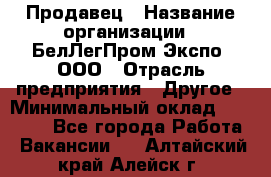 Продавец › Название организации ­ БелЛегПром-Экспо, ООО › Отрасль предприятия ­ Другое › Минимальный оклад ­ 33 000 - Все города Работа » Вакансии   . Алтайский край,Алейск г.